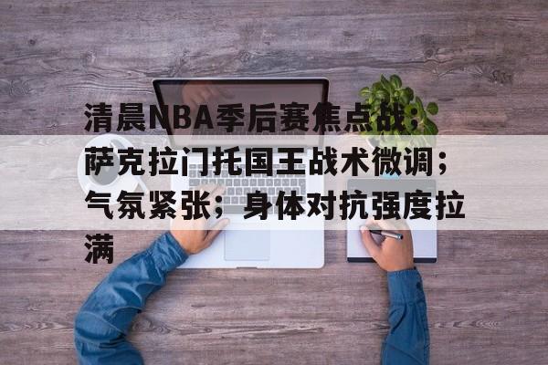开云体育登录-清晨NBA季后赛焦点战；萨克拉门托国王战术微调；气氛紧张；身体对抗强度拉满的简单介绍