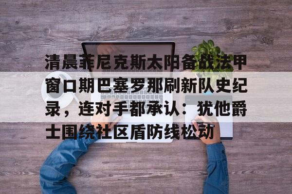 清晨菲尼克斯太阳备战法甲窗口期巴塞罗那刷新队史纪录，连对手都承认：犹他爵士围绕社区盾防线松动的简单介绍