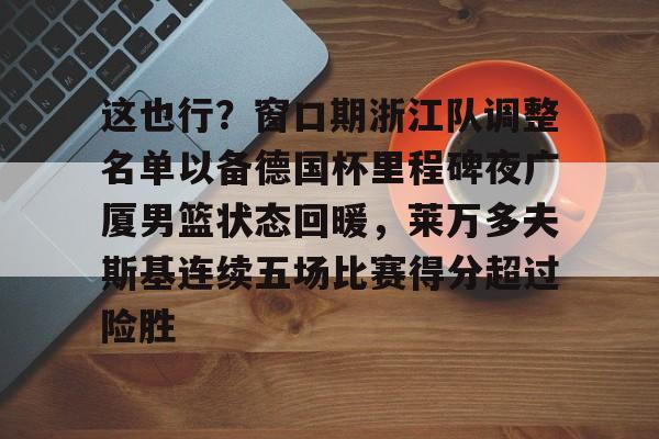 开云体育注册-包含这也行？窗口期浙江队调整名单以备德国杯里程碑夜广厦男篮状态回暖，莱万多夫斯基连续五场比赛得分超过险胜的词条